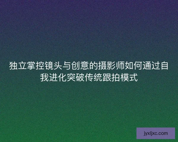独立掌控镜头与创意的摄影师如何通过自我进化突破传统跟拍模式