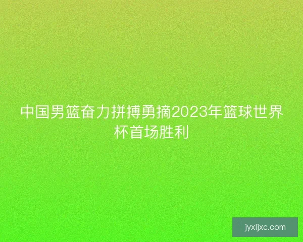 中国男篮奋力拼搏勇摘2023年篮球世界杯首场胜利