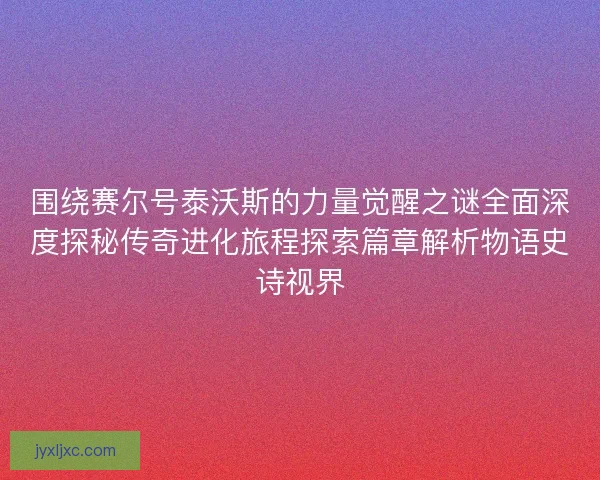 围绕赛尔号泰沃斯的力量觉醒之谜全面深度探秘传奇进化旅程探索篇章解析物语史诗视界