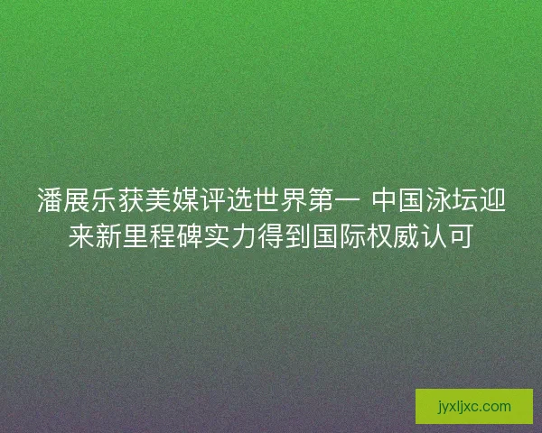 潘展乐获美媒评选世界第一 中国泳坛迎来新里程碑实力得到国际权威认可
