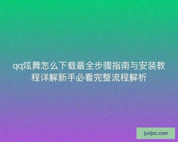 qq炫舞怎么下载最全步骤指南与安装教程详解新手必看完整流程解析