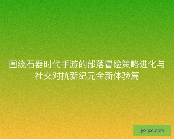 围绕石器时代手游的部落冒险策略进化与社交对抗新纪元全新体验篇