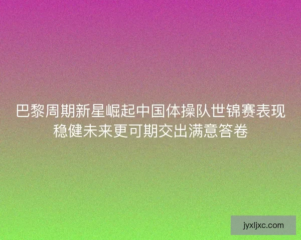 巴黎周期新星崛起中国体操队世锦赛表现稳健未来更可期交出满意答卷