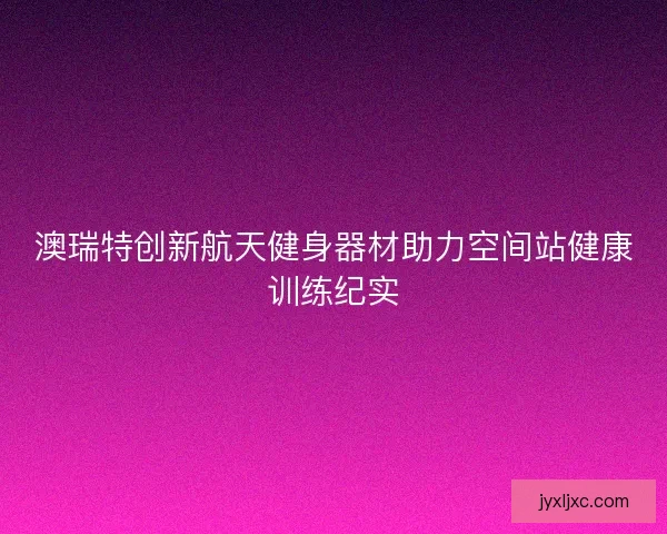 澳瑞特创新航天健身器材助力空间站健康训练纪实