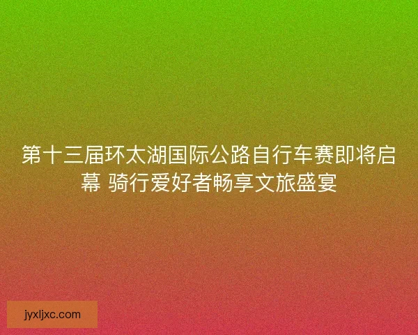第十三届环太湖国际公路自行车赛即将启幕 骑行爱好者畅享文旅盛宴