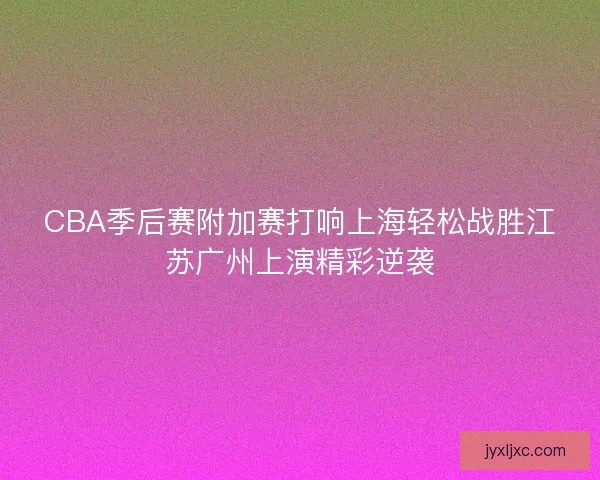 CBA季后赛附加赛打响上海轻松战胜江苏广州上演精彩逆袭