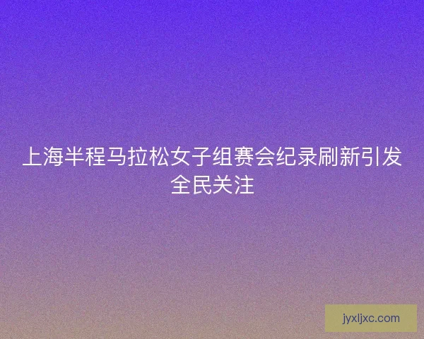 上海半程马拉松女子组赛会纪录刷新引发全民关注