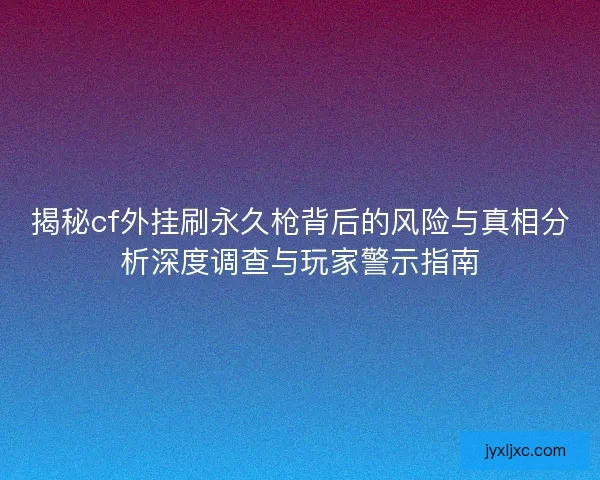 揭秘cf外挂刷永久枪背后的风险与真相分析深度调查与玩家警示指南