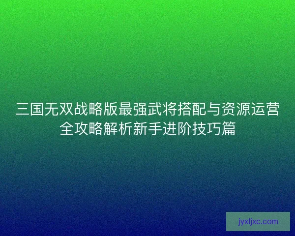 三国无双战略版最强武将搭配与资源运营全攻略解析新手进阶技巧篇