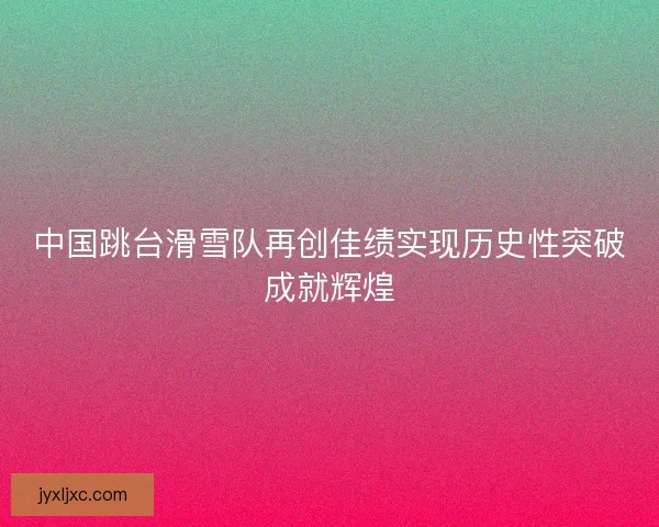 中国跳台滑雪队再创佳绩实现历史性突破成就辉煌