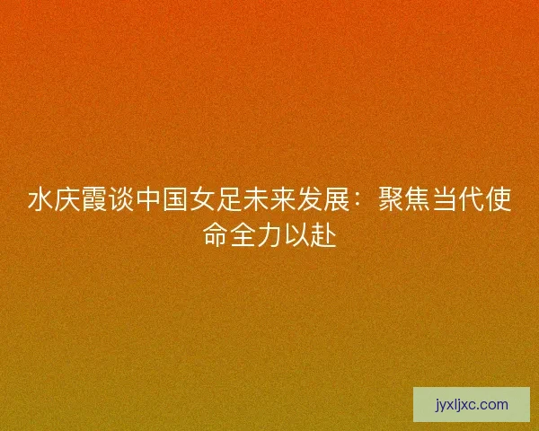 水庆霞谈中国女足未来发展：聚焦当代使命全力以赴