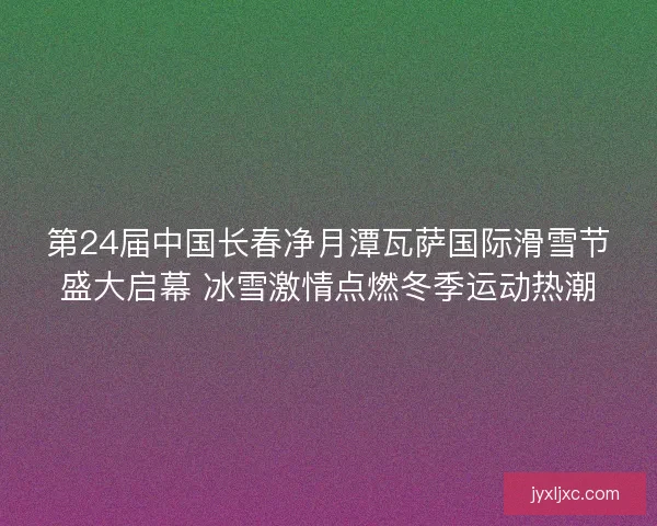 第24届中国长春净月潭瓦萨国际滑雪节盛大启幕 冰雪激情点燃冬季运动热潮